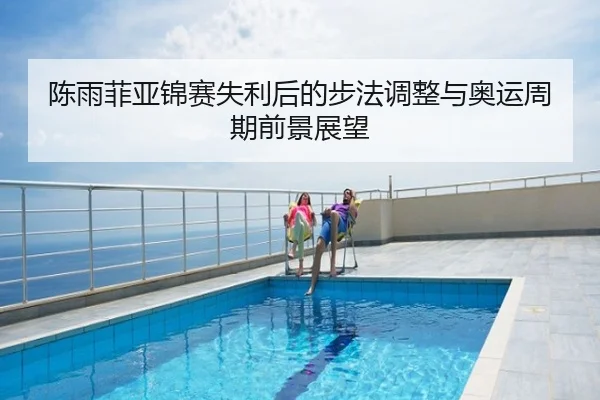 陈雨菲亚锦赛失利后的步法调整与奥运周期前景展望