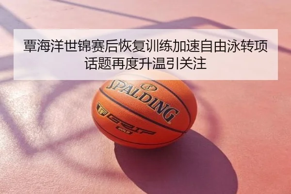 覃海洋世锦赛后恢复训练加速自由泳转项话题再度升温引关注