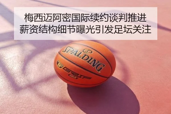 梅西迈阿密国际续约谈判推进 薪资结构细节曝光引发足坛关注