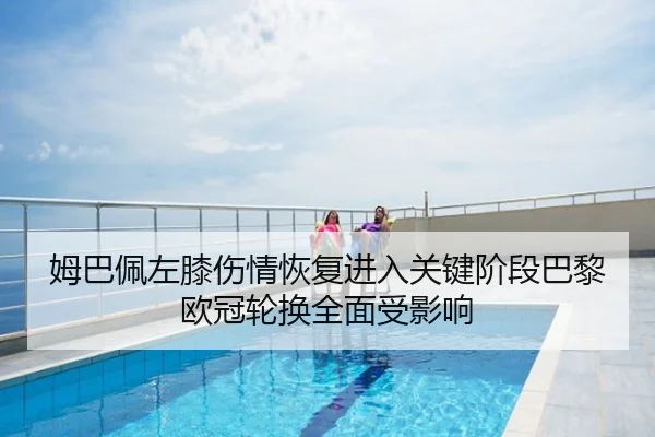 姆巴佩左膝伤情恢复进入关键阶段巴黎欧冠轮换全面受影响