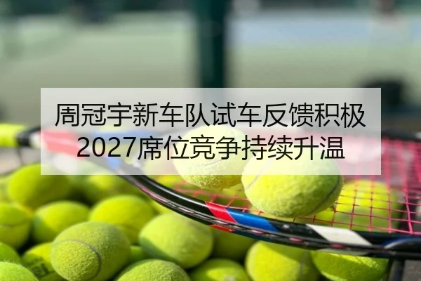 周冠宇新车队试车反馈积极 2027席位竞争持续升温