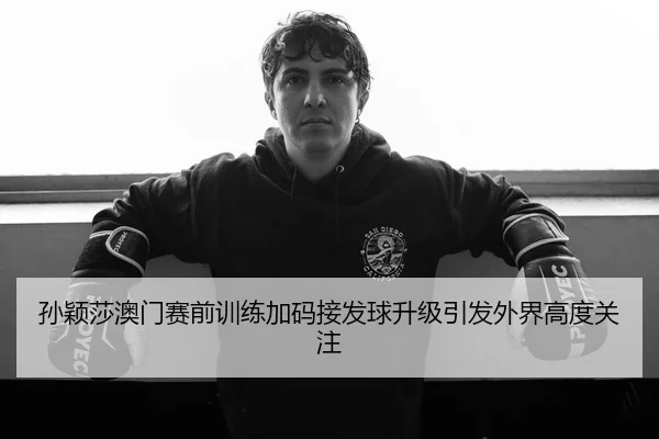 孙颖莎澳门赛前训练加码接发球升级引发外界高度关注