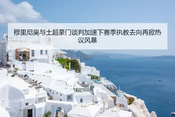 穆里尼奥与土超豪门谈判加速下赛季执教去向再掀热议风暴