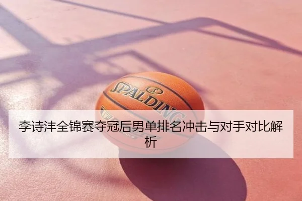 李诗沣全锦赛夺冠后男单排名冲击与对手对比解析