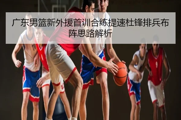 广东男篮新外援首训合练提速杜锋排兵布阵思路解析