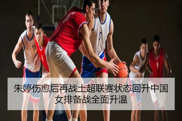 朱婷伤愈后再战土超联赛状态回升中国女排备战全面升温