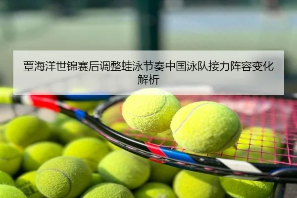 覃海洋世锦赛后调整蛙泳节奏中国泳队接力阵容变化解析