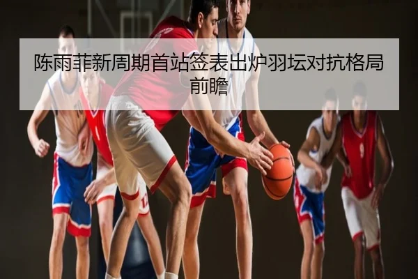 陈雨菲新周期首站签表出炉羽坛对抗格局前瞻